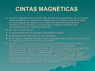 CINTAS MAGNÉTICAS   La cinta magnética fue el primer tipo de memoria secundaria. Es un tipo de almacenamiento no volátil que consiste de una cubierta magnética sobre una tira delgada de plástico. Las cintas son dispositivos de acceso secuencial, lo cual implica que para leer el registro se deben leer necesariamente los registros anteriores.  Se utiliza a menudo en: El almacenamiento de grandes volúmenes de datos, El procesamiento de archivos secuenciales y En la copia o respaldo del disco duro, guardando los cambios más recientes en caso de que el disco duro fuera dañado. Debido a que toma más tiempo acceder la información almacenada es mejor utilizarla para almacenar información que no se necesite frecuentemente. . El medio de entrada de la cinta magnética se presenta de distintas formas: carretes o cartuchos, generalmente usados en las computadoras grandes, y cassettes (DAT – Digital Audio Tape), usados casi siempre en computadoras pequeñas. La capacidad de las cintas depende de la longitud del rollo y de la densidad de grabación. La densidad de grabación se mide en bpi (bit per inch o bit por pulgada). En una pulgada cuadrada se pueden almacenar 45 GB de datos. 