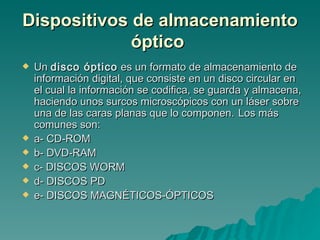 Dispositivos de almacenamiento óptico   Un  disco óptico  es un formato de almacenamiento de información digital, que consiste en un disco circular en el cual la información se codifica, se guarda y almacena, haciendo unos surcos microscópicos con un láser sobre una de las caras planas que lo componen.   Los más comunes son: a- CD-ROM b- DVD-RAM c- DISCOS WORM d- DISCOS PD e- DISCOS MAGNÉTICOS-ÓPTICOS   