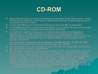 CD-ROM Estos discos se basan en la misma tecnología que se utiliza en los CDs de audio, y fue la primera que se desarrolló. Este medio de almacenamiento tiene la desventaja de que no es posible reescribir en ellos.  Un solo CD-ROM puede normalmente almacenar hasta 700 MB de información. Un CD-ROM sólo tiene una pista de forma espiral de unos 34 Km. de largo. En esta pista se graban los datos en bloques del mismo tamaño (sectores). La información se almacena gracias a un láser de gran potencia que desgasta la superficie de un CD virgen produciendo una serie de hendiduras que luego serán interpretadas por otro láser de menor intensidad, mirando el reflejo de este haz de luz. El disco de aluminio está recubierto por una capa de plástico, que evita que se raye la superficie de aluminio. Las capacidades comerciales son las siguientes: 540 MB, 650 MB, 700 MB y 870 MB. Siendo la que actualmente se utiliza a mayor escala la de 700 MB. Las velocidades de giro que soportan son 24X, 32X, 48X, 52X y hasta 56X, siendo 52X la que actualmente se utiliza a mayor escala. Básicamente el tamaño de la unidad es para discos de 5.25", por lo que tiene un tamaño grande.*Tiene 12 centímetros de diámetro y un grosor de 1,2 milímetrosEl peso es de unos 20 gramos *Todas cuentan en su carátula con un botón para que entre y salga el disco de la charola, un LED indicador de lectura y un pequeño orificio para desatorar la charola.*Puede tener opcionalmente en su carátula, controles (reproducir, avance, detener), para escuchar los discos compactos sin necesidad de un sistema operativo.*Todas tienen en la charola espacio para lectura de  CD´s de 120 mm. y 80 mm.  *Estas unidades fueron reemplazadas del mercado debido a la baja de costos de las unidades grabadoras de CD ó  "quemadores".   