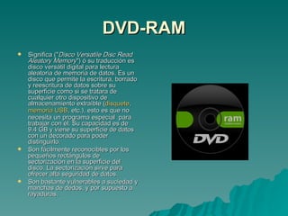 DVD-RAM Significa (" Disco Versatile Disc Read Aleatory Memory ") ó su traducción es disco versátil digital para lectura aleatoria de memoria de datos. Es un disco que permite la escritura, borrado y reescritura de datos sobre su superficie como si se tratara de cualquier otro dispositivo de almacenamiento extraíble ( disquete ,  memoria USB , etc.), esto es que no necesita un programa especial  para trabajar con él. Su capacidad es de 9.4 GB y viene su superficie de datos con un decorado para poder distinguirlo. Son fácilmente reconocibles por los pequeños rectángulos de sectorización en la superficie del disco. La sectorización sirve para ofrecer alta seguridad de datos. Son bastante vulnerables a suciedad y manchas de dedos, y por supuesto a rayaduras. 