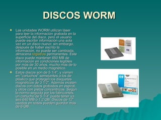 DISCOS WORM   Las unidades WORM utilizan láser para leer la información grabada en la superficie del disco, pero el usuario puede escribir información una sola vez en un disco nuevo; sin embargo, después de haber escrito la información, no puede ser cambiada, almacena  registros  permanentes. Este disco puede mantener 650 MB de información en condiciones legibles por más de 30 años, mucho más de lo posible en un medio magnético. Estos discos son de 5 1/4", y vienen en "cartuchos" semejantes a los de plástico que protegen los disquetes magnéticos de 3 1/2". Además existen discos con datos grabados en espiral, y otros con pistas concéntricas. Según la norma seguida por los fabricantes, un cartucho de 5 1/4" puede tener ya sea 640 MB ó 1,2 GB. Discos de 12" usados en redes pueden guardar más de 6 GB. 