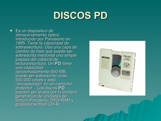 DISCOS PD Es un dispositivo de almacenamiento óptico introducido por Panasonic en 1995. Tiene la capacidad de sobreescritura. Usa una capa de cambio de fase que puede ser sobrescrita mediante una simple pasada del cabezal de lectura/escritura. Un  PD  tiene una capacidad aproximadamente 650 MB, puede ser sobrescrito unas 500.000 veces y está “encapsulado” en un cartucho protector. . Los discos  PD  pueden ser leídos por la primera generación de unidades de lectura Panasonic DVD-RAM y grabadoras Multi CD-R, 