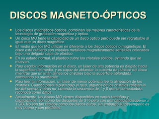 DISCOS MAGNETO-ÓPTICOS   Los discos magnéticos ópticos, combinan las mejores características de la tecnología de grabación magnética y óptica. Un disco MO tiene la capacidad de un disco óptico pero puede ser regrabable al igual que un disco magnético. El medio que los MO utilizan es diferente a los discos ópticos o magnéticos. El disco está cubierto con cristales metálicos magnéticamente sensibles colocados bajo una delgada capa de plástico. En su estado normal, el plástico cubre los cristales sólidos, evitando que se muevan. Para escribir información en el disco, un láser de alta potencia es dirigido hacia la superficie del medio, y es capaz de ablandar la cubierta de plástico del disco mientras que un imán alinea los cristales bajo la superficie ablandada, cambiando su orientación. Para leer la información, un láser de menor potencia lee la alineación de los cristales. Cuando pasa la pista bajo el rayo, algunos de los cristales reflejan la luz del sensor y otros no, creando la secuencia de 1 y 0 que la computadora reconoce como datos. Actualmente, los discos MO vienen disponibles en varios tamaños y capacidades, son como los disquetes de 3 ½ pero con una capacidad superior a 1 GB. No son tan rápidos como los discos duros, sin embargo su desempeño es muy bueno y son portátiles. 