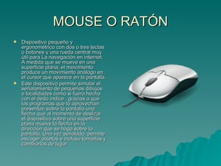 MOUSE O RATÓN Dispositivo pequeño y ergonométrico con dos o tres teclas o botones y una rueda central muy útil para La navegación en internet. A medida que se mueve en una superficie plana, el movimiento produce un movimiento análogo en el cursor que aparece en la pantalla. Este dispositivo permite simular el señalamiento de pequeños dibujos o localidades como si fuera hecho con el dedo índice , gracias a que los programas que lo aprovechan presentan sobre la pantalla una flecha que al momento de deslizar el dispositivo sobre una superficie plana mueve la flecha en la dirección que se haga sobre la pantalla. Una vez señalado, permite escoger objetos e incluso tomarlos y cambiarlos de lugar  