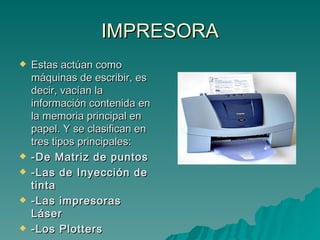 IMPRESORA Estas actúan como máquinas de escribir, es decir, vacían la información contenida en la memoria principal en papel. Y se clasifican en tres tipos principales: -De Matriz de puntos -Las de Inyección de tinta -Las impresoras Láser -Los Plotters 