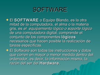 SOFTWARE El  SOFTWARE  o Equipo Blando, es la otra mitad de la computadora, el alma o la materia gris, es  el  equipamiento lógico o soporte lógico  de una computadora digital; comprende el conjunto de los componentes  lógicos  necesarios que hacen posible la realización de tareas específicas. El Software son todas las instrucciones y datos que corren en mayor o menor medida dentro del ordenador, es decir, la información misma, la razón del ser del  Hardware. 