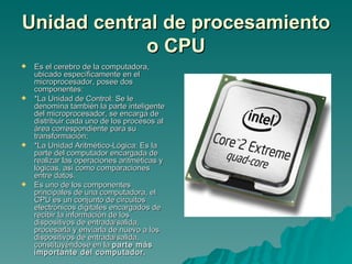Unidad central de procesamiento o CPU Es el cerebro de la computadora, ubicado específicamente en el microprocesador, posee dos componentes: *La Unidad de Control: Se le denomina también la parte inteligente del microprocesador, se encarga de distribuir cada uno de los procesos al área correspondiente para su transformación;  *La Unidad Aritmético-Lógica: Es la parte del computador encargada de realizar las operaciones aritméticas y lógicas, así como comparaciones entre datos. Es uno de los componentes principales de una computadora, el CPU es un conjunto de circuitos electrónicos digitales encargados de recibir la información de los dispositivos de entrada/salida, procesarla y enviarla de nuevo a los dispositivos de entrada/salida, constituyéndose en la  parte más importante del computador. 