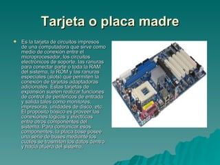 Tarjeta o placa madre Es la tarjeta de circuitos impresos de una computadora que sirve como medio de conexión entre el microprocesador, los circuitos electrónicos de soporte, las ranuras para conectar parte o toda la RAM del sistema, la ROM y las ranuras especiales (slots) que permiten la conexión de tarjetas adaptadoras adicionales. Estas tarjetas de expansión suelen realizar funciones de control de periféricos de entrada y salida tales como monitores, impresoras, unidades de disco, etc. El propósito básico es proveer las conexiones lógicas y eléctricas entre otros componentes del sistema. Para comunicar esos componentes, la placa base posee una serie de buses mediante los cuales se trasmiten los datos dentro y hacia afuera del sistema.   