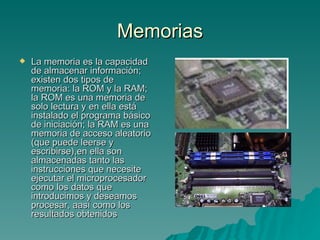 Memorias La memoria es la capacidad de almacenar información; existen dos tipos de memoria: la ROM y la RAM; la ROM es una memoria de solo lectura y en ella está instalado el programa básico de iniciación; la RAM es una memoria de acceso aleatorio (que puede leerse y escribirse),en ella son almacenadas tanto las instrucciones que necesite ejecutar el microprocesador como los datos que introducimos y deseamos procesar, aasí como los resultados obtenidos 