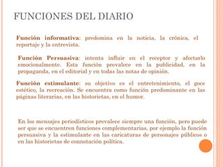 FUNCIONES DEL DIARIO Función informativa : predomina en la noticia, la crónica, el reportaje y la entrevista. Función Persuasiva : intenta influir en el receptor y afectarlo emocionalmente. Esta función prevalece en la publicidad, en la propaganda, en el editorial y en todas las notas de opinión. Función estimulante : su objetivo es el entretenimiento, el goce estético, la recreación. Se encuentra como función predominante en las páginas literarias, en las historietas, en el humor. En los mensajes periodísticos prevalece siempre una función, pero puede ser que se encuentren funciones complementarias, por ejemplo la función persuasiva y la estimulante en las caricaturas de personajes públicos o en las historietas de connotación política. 