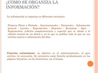 ¿CÓMO SE ORGANIZA LA INFORMACIÓN? La información se organiza en diferentes secciones: Primera Plana o Portada - Internacionales - Nacionales - Información general - Locales - Espectáculos - Deportes - Economía - Agro -  Suplementos, (edición complementaria y especial que se añade a la edición normal de un diario y en la que se publica todo lo que no sea estricta noticia o información del día). Función estimulante : su objetivo es el entretenimiento, el goce estético, la recreación. Se encuentra como función predominante en las páginas literarias, en las historietas, en el humor. 