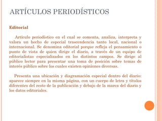 ARTÍCULOS PERIODÍSTICOS Editorial Artículo periodístico en el cual se comenta, analiza, interpreta y valora un hecho de especial trascendencia tanto local, nacional o internacional. Se denomina editorial porque refleja el pensamiento o punto de vista de quien dirige el diario, a través de un equipo de editorialistas especializados en los distintos campos. Se dirige al público lector para presentar una toma de posición sobre temas de interés público sobre los cuales existen opiniones diversas. Presenta una ubicación y diagramación especial dentro del diario: aparece siempre en la misma página, con un cuerpo de letra y títulos diferentes del resto de la publicación y debajo de la marca del diario y los datos editoriales. 