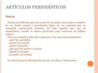 ARTÍCULOS PERIODÍSTICOS Noticia Género periodístico que da cuenta de un modo escueto pero completo de un hecho actual o actualizado digno de ser conocido por su innegable repercusión humana. Es todo aquello que, por su importancia, excede el marco particular para interesar al público masivo.  Para ser completa debe dar respuesta a las siguientes preguntas: ¿qué? (lo sucedido)  ¿quién? (el sujeto)  ¿cómo? (el modo)  ¿por qué? (el motivo o causa)  ¿dónde? (el lugar)  ¿cuándo? (el tiempo) La noticia provee información actual, novedosa e interesante. 