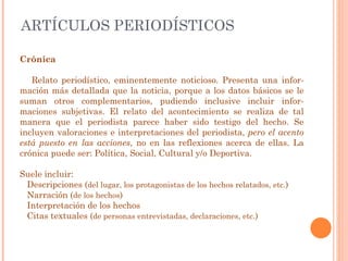 ARTÍCULOS PERIODÍSTICOS Crónica Relato periodístico, eminentemente noticioso. Presenta una infor-mación más detallada que la noticia, porque a los datos básicos se le suman otros complementarios, pudiendo inclusive incluir infor-maciones subjetivas. El relato del acontecimiento se realiza de tal manera que el periodista parece haber sido testigo del hecho. Se incluyen valoraciones e interpretaciones del periodista,  pero el acento está puesto en las acciones , no en las reflexiones acerca de ellas. La crónica puede ser: Política, Social, Cultural y/o Deportiva.    Suele incluir: Descripciones ( del lugar, los protagonistas de los hechos relatados, etc. ) Narración ( de los hechos ) Interpretación de los hechos Citas textuales ( de personas entrevistadas, declaraciones, etc. ) 