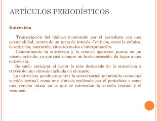 ARTÍCULOS PERIODÍSTICOS Entrevista Transcripción del diálogo mantenido por el periodista con una personalidad, acerca de un tema de interés. Contiene, como la crónica, descripción, narración, citas textuales e interpretación. Generalmente la entrevista y la crónica aparecen juntas en un mismo artículo, ya que casi siempre un hecho acaecido, da lugar a una entrevista.  Se suele anticipar al lector lo más destacado de la entrevista a través de una síntesis incluida en el copete. La entrevista puede presentar la conversación mantenida como una versión textual, como una síntesis realizada por el periodista o como una versión mixta en la que se intercalan la versión textual y el resumen. 