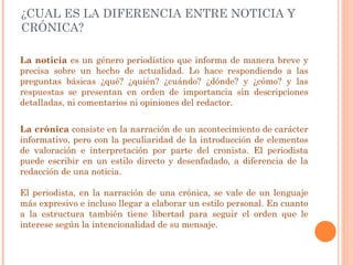 ¿CUAL ES LA DIFERENCIA ENTRE NOTICIA Y CRÓNICA? La   noticia  es un género periodístico que informa de manera breve y precisa sobre un hecho de actualidad. Lo hace respondiendo a las preguntas básicas ¿qué? ¿quién? ¿cuándo? ¿dónde? y ¿cómo? y las respuestas se presentan en orden de importancia sin descripciones detalladas, ni comentarios ni opiniones del redactor. La crónica  consiste en la narración de un acontecimiento de carácter informativo, pero con la peculiaridad de la introducción de elementos de valoración e interpretación por parte del cronista. El periodista puede escribir en un estilo directo y desenfadado, a diferencia de la redacción de una noticia.  El periodista, en la narración de una crónica, se vale de un lenguaje más expresivo e incluso llegar a elaborar un estilo personal. En cuanto a la estructura también tiene libertad para seguir el orden que le interese según la intencionalidad de su mensaje. 