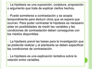  Puede someterse a contrastación y se acepta temporalmente para deducir otros que se espera que ocurran. Para poder contrastar la hipótesis es necesario estar en posibilidades de medir las variables y las condiciones de contrastación deben conseguirse con los medios disponibles. 