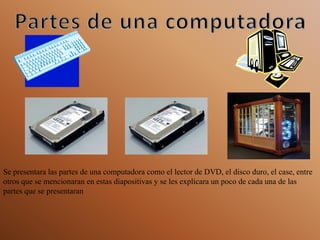 Partes de una computadora Se presentara las partes de una computadora como el lector de DVD, el disco duro, el case, entre otros que se mencionaran en estas diapositivas y se les explicara un poco de cada una de las partes que se presentaran  