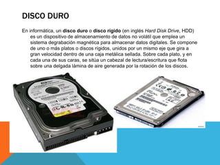 DISCO DURO
En informática, un disco duro o disco rígido (en inglés Hard Disk Drive, HDD)
es un dispositivo de almacenamiento de datos no volátil que emplea un
sistema degrabación magnética para almacenar datos digitales. Se compone
de uno o más platos o discos rígidos, unidos por un mismo eje que gira a
gran velocidad dentro de una caja metálica sellada. Sobre cada plato, y en
cada una de sus caras, se sitúa un cabezal de lectura/escritura que flota
sobre una delgada lámina de aire generada por la rotación de los discos.

 