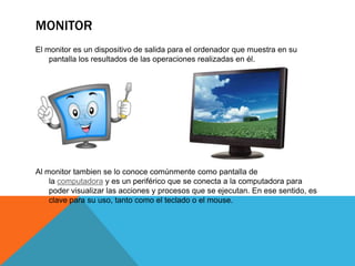 MONITOR
El monitor es un dispositivo de salida para el ordenador que muestra en su
pantalla los resultados de las operaciones realizadas en él.

Al monitor tambien se lo conoce comúnmente como pantalla de
la computadora y es un periférico que se conecta a la computadora para
poder visualizar las acciones y procesos que se ejecutan. En ese sentido, es
clave para su uso, tanto como el teclado o el mouse.

 