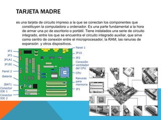 TARJETA MADRE
es una tarjeta de circuito impreso a la que se conectan los componentes que
constituyen la computadora u ordenador. Es una parte fundamental a la hora
de armar una pc de escritorio o portátil. Tiene instalados una serie de circuito
integrado, entre los que se encuentra el circuito integrado auxiliar, que sirve
como centro de conexión entre el microprocesador, la RAM, las ranuras de
expansión y otros dispositivos.

 
