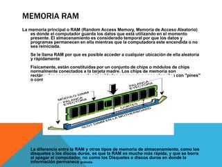 MEMORIA RAM
La memoria principal o RAM (Random Access Memory, Memoria de Acceso Aleatorio)
es donde el computador guarda los datos que está utilizando en el momento
presente. El almacenamiento es considerado temporal por que los datos y
programas permanecen en ella mientras que la computadora este encendida o no
sea reiniciada.
Se le llama RAM por que es posible acceder a cualquier ubicación de ella aleatoria
y rápidamente
Físicamente, están constituidas por un conjunto de chips o módulos de chips
normalmente conectados a la tarjeta madre. Los chips de memoria son
rectángulos negros que suelen ir soldados en grupos a unas plaquitas con "pines"
o contactos:

La diferencia entre la RAM y otros tipos de memoria de almacenamiento, como los
disquetes o los discos duros, es que la RAM es mucho más rápida, y que se borra
al apagar el computador, no como los Disquetes o discos duros en donde la
información permanece grabada.

 