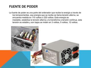 FUENTE DE PODER
La fuente de poder es una parte del ordenador que recibe la energía a través de
los tomacorrientes, esa energía que se recibe se llama tensión alterna, se
encuentra medida en 110 voltios o 220 voltios. Esta energía es
inestable, estabiliza la tensión alterna y la transforma a tensión continua, esta
tensión es estable y son bajos se miden en 3 voltios, 5 voltios, 12 voltios.

 