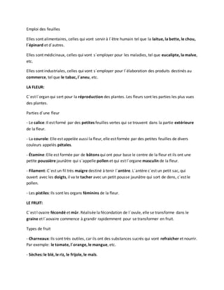 Emploi des feuilles
Elles sont alimentaires, celles qui vont servir à l´être humain tel que la laitue, la bette, le chou,
l´épinard et d´autres.
Elles sont médicinaux, celles qui vont s´employer pour les maladies, tel que eucalipte, la malve,
etc.
Elles sont industriales, celles qui vont s´employer pour l´élaboration des produits destinés au
commerce, tel que le tabac, l´aneu, etc.
LA FLEUR:
C´est l´organ qui sert pour la réproduction des plantes. Les fleurs sont les parties les plus vues
des plantes.
Parties d´une fleur
- Le calice: Il est formé par des petites feuilles vertes qui se trouvent dans la partie extérieure
de la fleur.
- La courole: Elle est appelée aussi la fleur, elle est formée par des petites feuilles de divers
couleurs appelés pétales.
- Étamine: Elle est formée par de bâtons qui ont pour base le centre de la fleur et ils ont une
petite poussière jaunâtre qui s´appelle pollen et qui est l´organe masculin de la fleur.
- Filament: C´est un fil très maigre destiné à tenir l´antère. L´antère c´est un petit sac, qui
ouvert avec les doigts, il va te tacher avec un petit pousse jaunâtre qui sort de dens, c´est le
pollen.
- Les pistiles: Ils sont les organs féminins de la fleur.
LE FRUIT:
C´est l ovaire fécondé et mûr. Réalisée la fécondation de l´ovule, elle se transforme dans le
graine et l´aovaire commence à grandir rapidemment pour se transformer en fruit.
Types de fruit
- Charneaux: Ils sont très outiles, car ils ont des substances sucrés qui vont refraicher et nourrir.
Par exemple: le tomate, l´orange, le mangue, etc.
- Sèches: le blé, le riz, le frijole, le maïs.
 