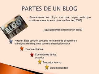 Básicamente los blogs son una pagina web que contiene anotaciones o historias (Macias, 2007). PARTES DE UN BLOG ¿Qué podemos encontrar en ellos? Header: Esta sección contiene normalmente el nombre y la insignia del blog junto con una descripción corta Post o entradas Comentarios de los usuarios Buscador interno Su temporalidad 