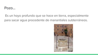 Pozo...
Es un hoyo profundo que se hace en tierra, especialmente
para sacar agua procedente de manantiales subterráneos.
 