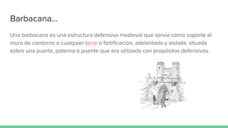 Barbacana...
Una barbacana es una estructura defensiva medieval que servía como soporte al
muro de contorno o cualquier torre o fortificación, adelantada y aislada, situada
sobre una puerta, poterna o puente que era utilizada con propósitos defensivos.
 