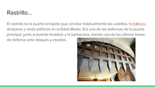 Rastrillo...
El rastrillo es la puerta enrejada que cerraba habitualmente los castillos, fortalezas,
alcázares y otros edificios en la Edad Media. Era una de las defensas de la puerta
principal, junto al puente levadizo y la barbacana, siendo una de las últimas líneas
de defensa ante ataques y asedios.
 