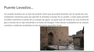 Puente Levadizo...
Un puente levadizo es un tipo de puente móvil que se puede levantar con la ayuda de una
instalación mecánica para así permitir la entrada a través de un portón, o bien para permitir
el tráfico marítimo a través de un cuerpo de agua. La parte que se mueve es muy ancha se
gira a través de un eje horizontal o a modo de bisagra. Para elevar la plataforma se utilizan
cuerdas o cadenas acopladas en las esquinas opuestas al eje.
 