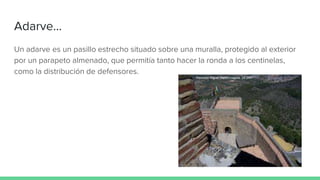 Adarve...
Un adarve es un pasillo estrecho situado sobre una muralla, protegido al exterior
por un parapeto almenado, que permitía tanto hacer la ronda a los centinelas,
como la distribución de defensores.
 
