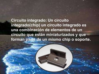  Circuito integrado: Un circuito
integrado(chip) un circuito integrado es
una combinación de elementos de un
circuito que están miniaturizados y que
forman parte de un mismo chip o soporte.
 
