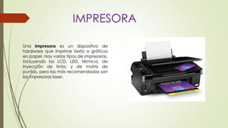 IMPRESORA
Una impresora es un dispositivo de
hardware que imprime texto o gráficos
en papel. Hay varias tipos de impresoras,
incluyendo las LCD, LED, térmica, de
inyección de tinta, y de matriz de
puntos, pero las más recomendadas son
las impresoras laser.
 
