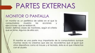 MONITOR O PANTALLA
El monitor es una parte muy importante de la computadora aunque
muchas veces no creamos que sea así, recordemos que al igual que
otros dispositivos como el mouse y el teclado, éste es el que interactúa
con el usuario
Un monitor es un periférico de salida en el que la
computadora muestra las acciones y
ejecuciones que se realizan él.
Existen distintas clases de monitores, según el criterio
que se tome. Algunos de ellos son:
PARTES EXTERNAS
 