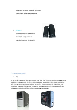 Imágenes y los textos que están dentro del

       Computador, entregándolas en papel.




    Parlantes:

       Estos elementos nos permiten oír

       Los sonidos que pueden ser

       Reproducidos por el computador.




¡Lo más importante!

    CPU

La parte más importante de un computador es el CPU. Es el elemento que interpreta y procesa
los datos. Es algo así como el cerebro del computador. Las unidades centrales de proceso no
sólo están presentes en los ordenadores personales, sino en todo tipo de dispositivos que
incorporan una cierta "inteligencia" electrónica como pueden ser: televisores, automóviles,
calculadores, aviones, teléfonos móviles, juguetes y muchos más.
 