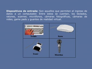 Dispositivos de entrada: Son aquellos que permiten el ingreso de
datos a un computador. Entre estos se cuentan, los teclados,
ratones, scanner, micrófonos, cámaras fotográficas, cámaras de
video, game pads y guantes de realidad virtual.
 