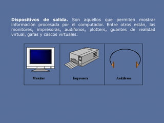 Dispositivos de salida. Son aquellos que permiten mostrar
información procesada por el computador. Entre otros están, las
monitores, impresoras, audífonos, plotters, guantes de realidad
virtual, gafas y cascos virtuales.
 