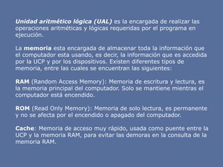 Unidad aritmético lógica (UAL) es la encargada de realizar las
operaciones aritméticas y lógicas requeridas por el programa en
ejecución.
La memoria esta encargada de almacenar toda la información que
el computador esta usando, es decir, la información que es accedida
por la UCP y por los dispositivos. Existen diferentes tipos de
memoria, entre las cuales se encuentran las siguientes:
RAM (Random Access Memory): Memoria de escritura y lectura, es
la memoria principal del computador. Solo se mantiene mientras el
computador está encendido.
ROM (Read Only Memory): Memoria de solo lectura, es permanente
y no se afecta por el encendido o apagado del computador.
Cache: Memoria de acceso muy rápido, usada como puente entre la
UCP y la memoria RAM, para evitar las demoras en la consulta de la
memoria RAM.
 