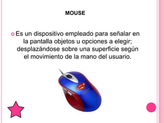 MOUSE


 Esun dispositivo empleado para señalar en
   la pantalla objetos u opciones a elegir;
 desplazándose sobre una superficie según
   el movimiento de la mano del usuario.
 