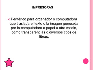 IMPRESORAS


 Periféricopara ordenador o computadora
 que traslada el texto o la imagen generada
  por la computadora a papel u otro medio,
  como transparencias o diversos tipos de
                    fibras.
 