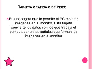 TARJETA GRÁFICA O DE VIDEO


 Esuna tarjeta que le permite al PC mostrar
    imágenes en el monitor. Esta tarjeta
  convierte los datos con los que trabaja el
 computador en las señales que forman las
           imágenes en el monitor
 
