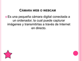 CÁMARA WEB O WEBCAM
 Esuna pequeña cámara digital conectada a
    un ordenador, la cual puede capturar
 imágenes y transmitirlas a través de Internet
                 en directo.
 