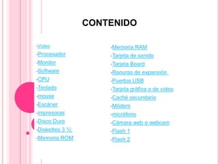 CONTENIDO

•Video                  •Memoria       RAM
•Procesador             •Tarjeta     de sonido
•Monitor                •Tarjeta     Board
•Software               •Ranuras      de expansión
•CPU                    •Puertos      USB
•Teclado                •Tarjeta     gráfica o de video
•mouse                  •Caché     secundario
•Escáner                •Módem
•impresoras             •micrófono
•Disco   Duro           •Cámara       web o webcam
•Diskettes   3 ½:       •Flash   1
•Memoria     ROM        •Flash   2
 