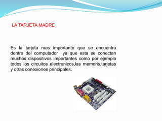 LA TARJETA MADRE
Es la tarjeta mas importante que se encuentra
dentro del computador ya que esta se conectan
muchos dispositivos importantes como por ejemplo
todos los circuitos electronicos,las memoris,tarjetas
y otras conexiones principales.
 