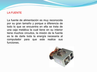 LA FUENTE
La fuente de alimentación es muy reconocida
por su gran tamaño y porque a diferencia de
todo lo que se encuentra en ella se trata de
una caja metálica la cual tiene en su interior
tiene muchos circuitos, la misión de la fuente
es la de darle toda la energía necesaria al
computador para que este realice sus
funciones.
 