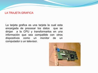 LA TRAJETA GRAFICA
La tarjeta grafica es una tarjeta la cual esta
encargada de procesar los datos que se
dirijan a la CPU y transformarlos en una
información que sea compatible con otros
dispositivos como un monitor de un
computador o un televisor.
 