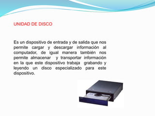 UNIDAD DE DISCO
Es un dispositivo de entrada y de salida que nos
permite cargar y descargar información al
computador, de igual manera también nos
permite almacenar y transportar información
en la que este dispositivo trabaja grabando y
leyendo un disco especializado para este
dispositivo.
 